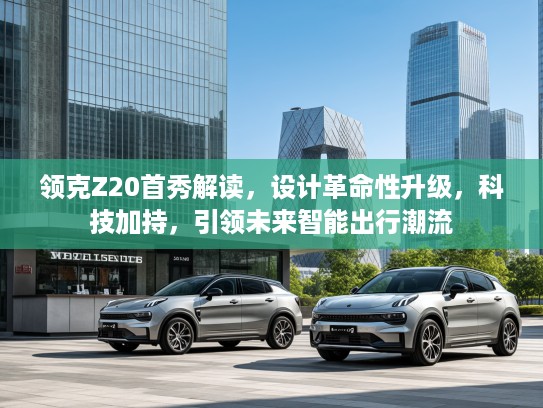 领克Z20首秀解读，设计革命性升级，科技加持，引领未来智能出行潮流