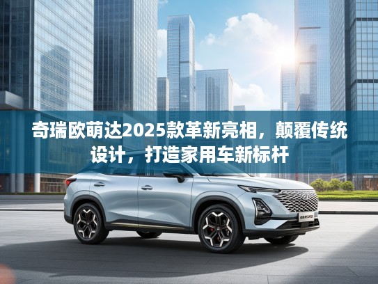 奇瑞欧萌达2025款革新亮相，颠覆传统设计，打造家用车新标杆