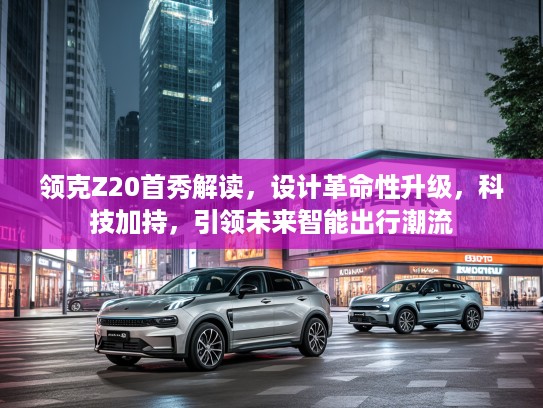 领克Z20首秀解读，设计革命性升级，科技加持，引领未来智能出行潮流