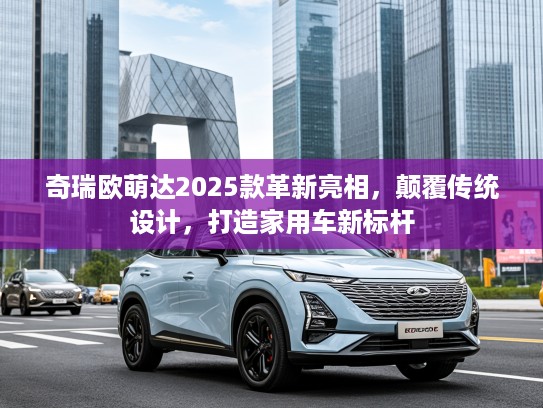 奇瑞欧萌达2025款革新亮相，颠覆传统设计，打造家用车新标杆