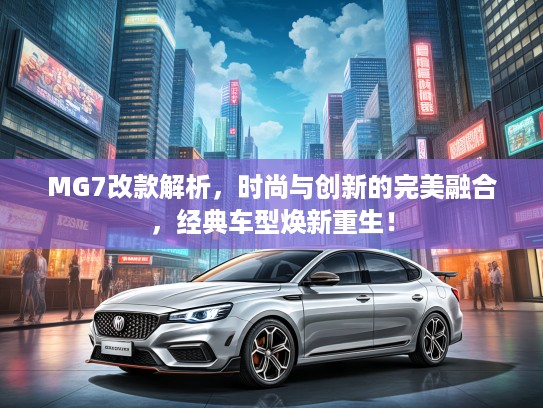MG7改款解析，时尚与创新的完美融合，经典车型焕新重生！