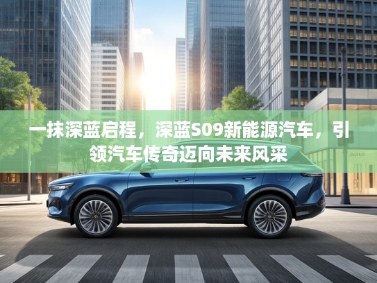 一抹深蓝启程，深蓝S09新能源汽车，引领汽车传奇迈向未来风采