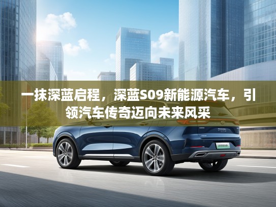 一抹深蓝启程，深蓝S09新能源汽车，引领汽车传奇迈向未来风采