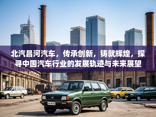 北汽昌河汽车，传承创新，铸就辉煌，探寻中国汽车行业的发展轨迹与未来展望