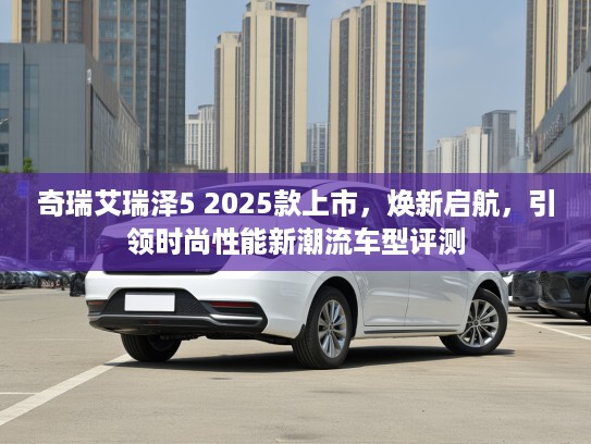 奇瑞艾瑞泽5 2025款上市，焕新启航，引领时尚性能新潮流车型评测
