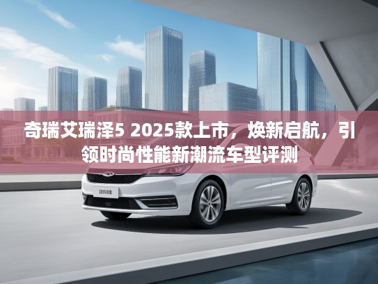 奇瑞艾瑞泽5 2025款上市，焕新启航，引领时尚性能新潮流车型评测