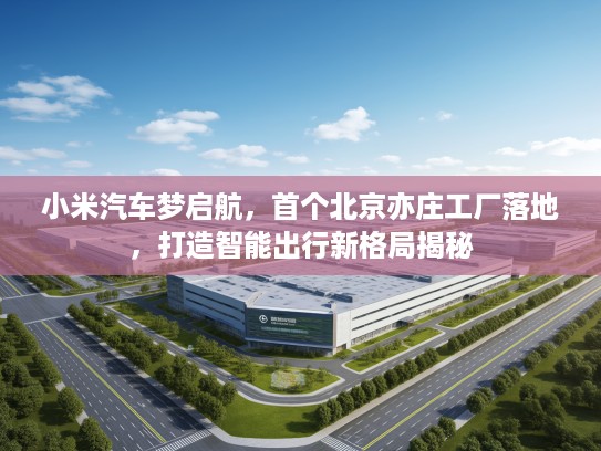 小米汽车梦启航，首个北京亦庄工厂落地，打造智能出行新格局揭秘