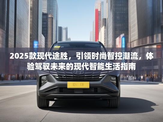 2025款现代途胜，引领时尚智控潮流，体验驾驭未来的现代智能生活指南