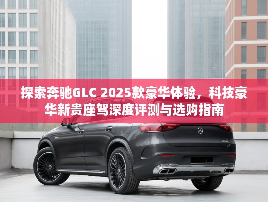 探索奔驰GLC 2025款豪华体验，科技豪华新贵座驾深度评测与选购指南