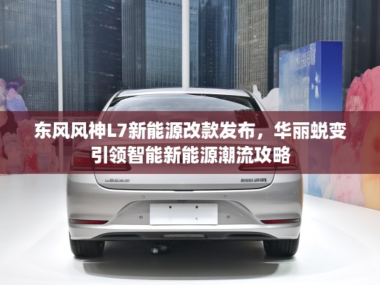 东风风神L7新能源改款发布，华丽蜕变引领智能新能源潮流攻略