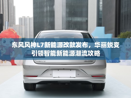 东风风神L7新能源改款发布，华丽蜕变引领智能新能源潮流攻略