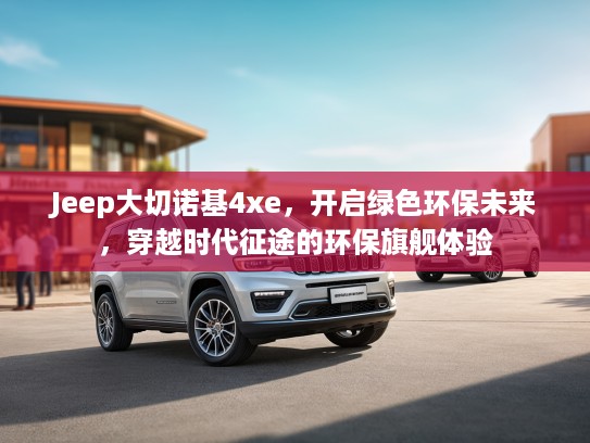 Jeep大切诺基4xe，开启绿色环保未来，穿越时代征途的环保旗舰体验