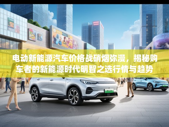 电动新能源汽车价格战硝烟弥漫，揭秘购车者的新能源时代明智之选行情与趋势