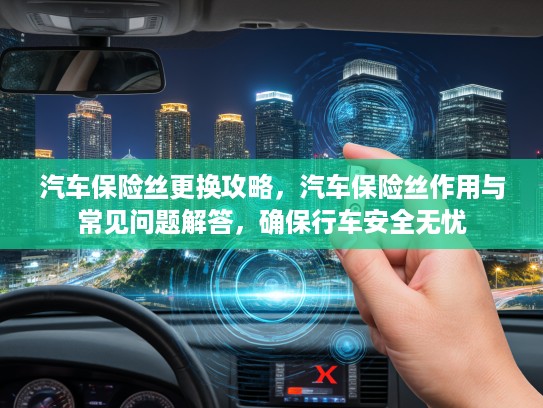 汽车保险丝更换攻略，汽车保险丝作用与常见问题解答，确保行车安全无忧
