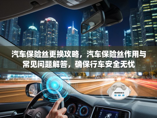 汽车保险丝更换攻略，汽车保险丝作用与常见问题解答，确保行车安全无忧