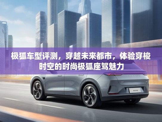 极狐车型评测，穿越未来都市，体验穿梭时空的时尚极狐座驾魅力