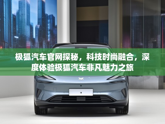 极狐汽车官网探秘，科技时尚融合，深度体验极狐汽车非凡魅力之旅