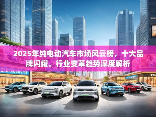 2025年纯电动汽车市场风云榜，十大品牌闪耀，行业变革趋势深度解析