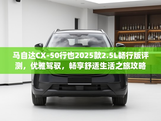 马自达CX-50行也2025款2.5L畅行版评测，优雅驾驭，畅享舒适生活之旅攻略
