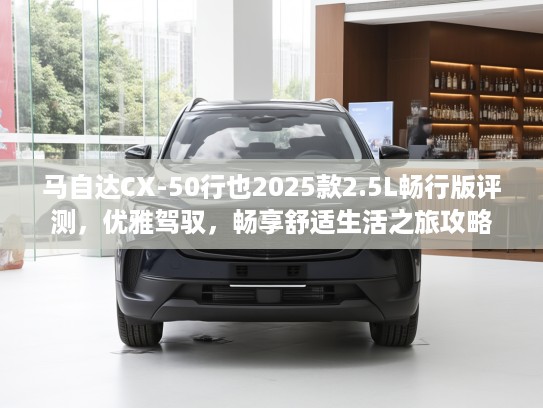 马自达CX-50行也2025款2.5L畅行版评测，优雅驾驭，畅享舒适生活之旅攻略
