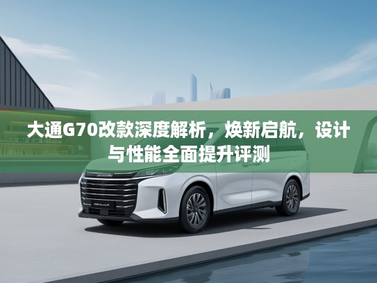 大通G70改款深度解析，焕新启航，设计与性能全面提升评测