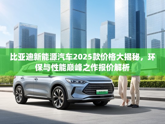 比亚迪新能源汽车2025款价格大揭秘，环保与性能巅峰之作报价解析