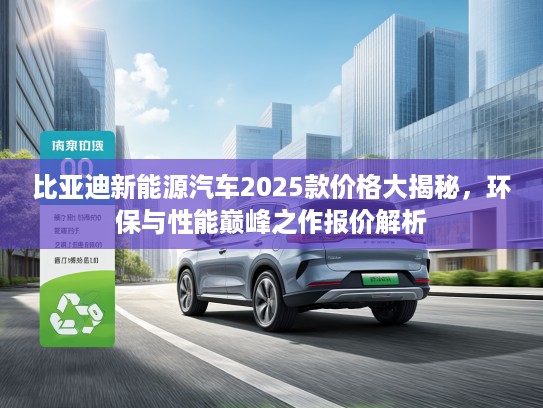 比亚迪新能源汽车2025款价格大揭秘，环保与性能巅峰之作报价解析
