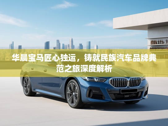 华晨宝马匠心独运，铸就民族汽车品牌典范之旅深度解析
