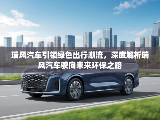 瑞风汽车引领绿色出行潮流，深度解析瑞风汽车驶向未来环保之路