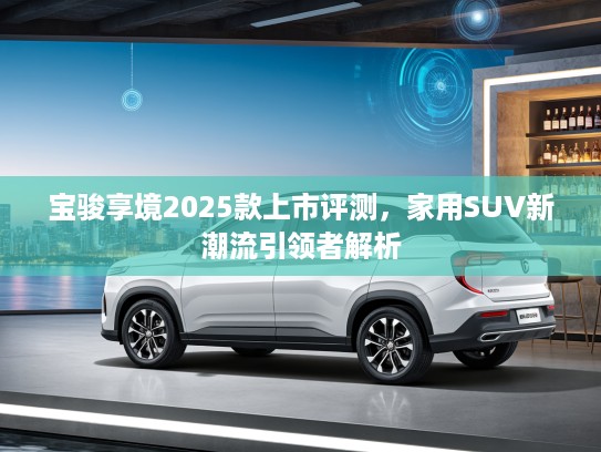 宝骏享境2025款上市评测，家用SUV新潮流引领者解析
