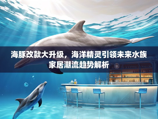 海豚改款大升级，海洋精灵引领未来水族家居潮流趋势解析