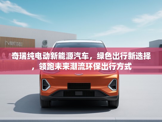 奇瑞纯电动新能源汽车，绿色出行新选择，领跑未来潮流环保出行方式