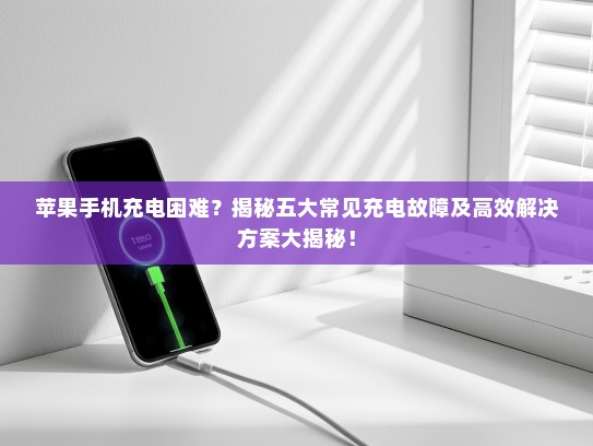 苹果手机充电困难？揭秘五大常见充电故障及高效解决方案大揭秘！