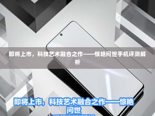 即将上市，科技艺术融合之作——惊艳问世手机评测解析