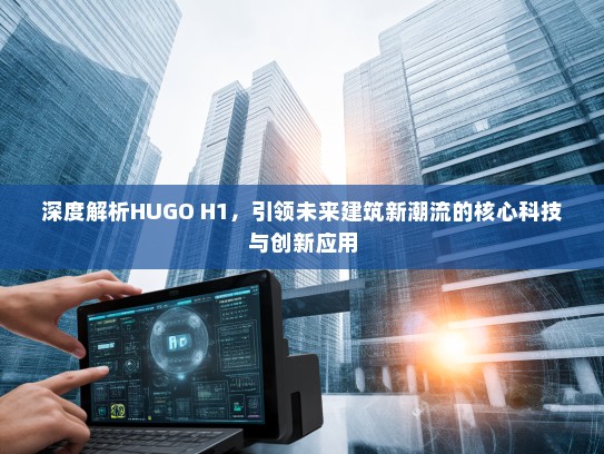 深度解析HUGO H1，引领未来建筑新潮流的核心科技与创新应用