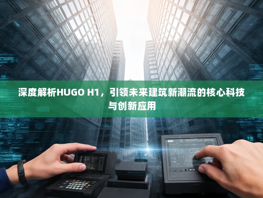 深度解析HUGO H1，引领未来建筑新潮流的核心科技与创新应用