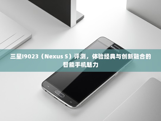 三星I9023（Nexus S）评测，体验经典与创新融合的智能手机魅力