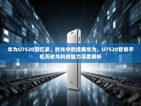 华为U7520回忆录，时光中的经典华为，U7520智能手机历史与科技魅力深度解析