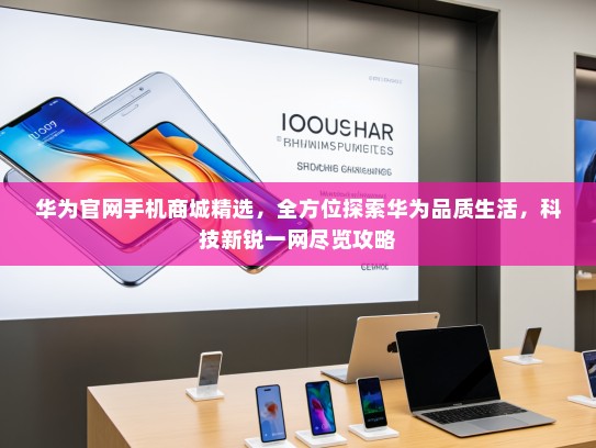 华为官网手机商城精选，全方位探索华为品质生活，科技新锐一网尽览攻略