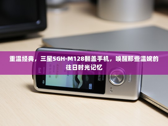 重温经典，三星SGH-M128翻盖手机，唤醒那些温婉的往日时光记忆