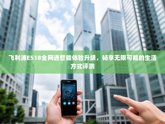 飞利浦E518全网通智能体验升级，畅享无限可能的生活方式评测