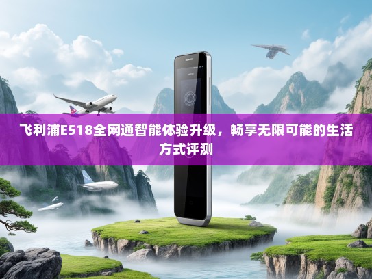 飞利浦E518全网通智能体验升级，畅享无限可能的生活方式评测