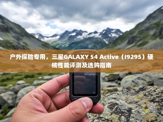 户外探险专用，三星GALAXY S4 Active（I9295）硬核性能评测及选购指南