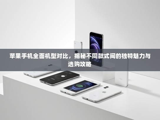 苹果手机全面机型对比，揭秘不同款式间的独特魅力与选购攻略