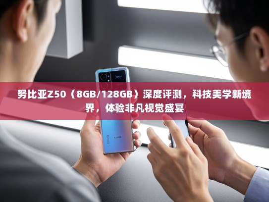 努比亚Z50（8GB/128GB）深度评测，科技美学新境界，体验非凡视觉盛宴