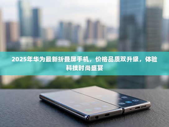 2025年华为最新折叠屏手机，价格品质双升级，体验科技时尚盛宴