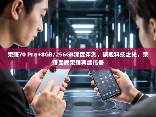 荣耀70 Pro+8GB/256GB深度评测，旗舰科技之光，荣耀品牌荣耀再续传奇