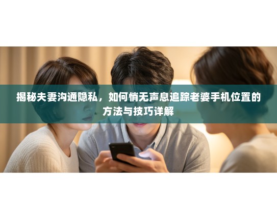 揭秘夫妻沟通隐私，如何悄无声息追踪老婆手机位置的方法与技巧详解