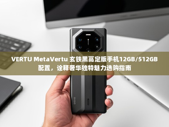 VERTU MetaVertu 玄铁黑高定版手机12GB/512GB配置，诠释奢华独特魅力选购指南