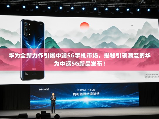 华为全新力作引爆中端5G手机市场，揭秘引领潮流的华为中端5G新品发布！